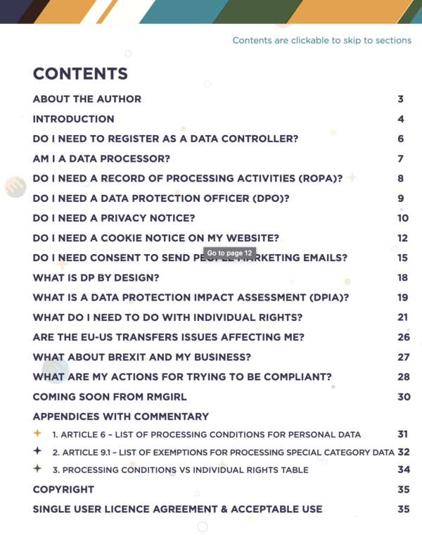 CONTENTS, About The Author, Introduction, Do I need to register as a Data Controller?, Am I a Data Processor?, Exemptions, Do I need a Record of Processing Activities (ROPA)?, Do I need a Data Protection Officer (DPO)?, Do I need a privacy notice?, Do I need a cookie notice on my website?, Do I need consent to send people marketing emails?, What is DP by Design?, What is a Data Protection Impact Assessment (DPIA)?, What do I need to do with Individual Rights?, Are the EU-US Transfers issues affecting me?, What about Brexit and My Business?, What are my actions for trying to be compliant?, Coming Soon from RMGir,l Appendices with Commentary, Article 6 - List of procession conditions for personal data, Article 9.1 - List of exemptions for processing special category data, Processing Conditions vs Individual Rights Table, Copyright, Single User Licence Agreement & Acceptable Use